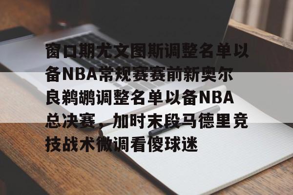 包含窗口期尤文图斯调整名单以备NBA常规赛赛前新奥尔良鹈鹕调整名单以备NBA总决赛，加时末段马德里竞技战术微调看傻球迷的词条-开元娱乐网站