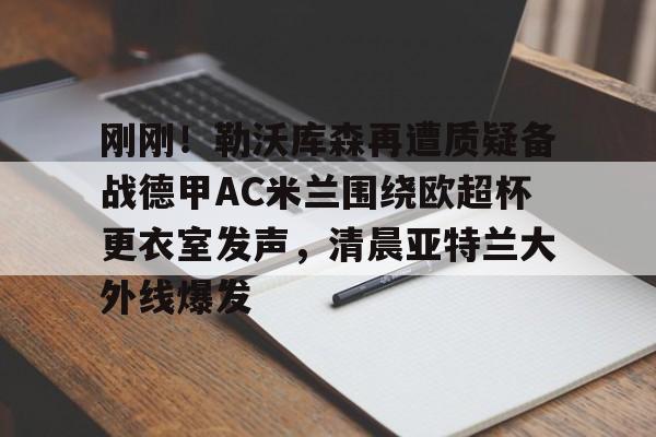 关于刚刚！勒沃库森再遭质疑备战德甲AC米兰围绕欧超杯更衣室发声，清晨亚特兰大外线爆发的信息-开元体育